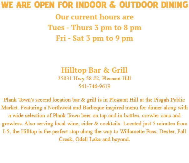 WE ARE OPEN FOR indoor & OUTDOOR dining Our current hours are Tues - Thurs 3 pm to 8 pm Fri - Sat 3 pm to 9 pm Hilltop Bar & Grill 35831 Hwy 58 #2, Pleasant Hill 541-746-9619 Plank Town's second location bar & grill is in Pleasant Hill at the Pisgah Public Market. Featuring a Northwest and Barbeque inspired menu for dinner along with a wide selection of Plank Town beer on tap and in bottles, crowler cans and growlers. Also serving local wine, cider & cocktails. Located just 5 minutes from I-5, the Hilltop is the perfect stop along the way to Willamette Pass, Dexter, Fall Creek, Odell Lake and beyond. 